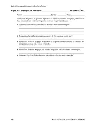 Lição 5: Informações básicas sobre o SolidWorks Toolbox
108 Manual do Instrutor de Ensino do Software SolidWorks
Lição 5 — Avaliação de 5 minutos REPRODUZÍVEL
Nome: ______________________________Turma: _________ Data:_______________
Instruções: Responda às questões digitando as respostas corretas no espaço fornecido ou
faça um círculo em volta das respostas corretas, conforme indicado.
1 Como você determina o tamanho do parafuso para uma montagem?
_____________________________________________________________________
_____________________________________________________________________
_____________________________________________________________________
2 Em que janela você encontra componentes de ferragens de pronto uso?
_____________________________________________________________________
3 Verdadeiro ou falso: As peças do Toolbox se adaptam automaticamente ao tamanho dos
componentes onde estão sendo colocadas.
_____________________________________________________________________
4 Verdadeiro ou falso: As peças do Toolbox só podem ser adicionadas a montagens.
_____________________________________________________________________
5 Como você pode redimensionar os componentes durante sua colocação?
_____________________________________________________________________
_____________________________________________________________________
 