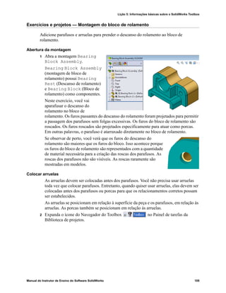 Lição 5: Informações básicas sobre o SolidWorks Toolbox
Manual do Instrutor de Ensino do Software SolidWorks 109
Exercícios e projetos — Montagem do bloco de rolamento
Adicione parafusos e arruelas para prender o descanso do rolamento ao bloco de
rolamento.
Abertura da montagem
1 Abra a montagem Bearing
Block Assembly.
Bearing Block Assembly
(montagem de bloco de
rolamento) possui Bearing
Rest (Descanso de rolamento)
e Bearing Block (Bloco de
rolamento) como componentes.
Neste exercício, você vai
aparafusar o descanso do
rolamento no bloco de
rolamento. Os furos passantes do descanso do rolamento foram projetados para permitir
a passagem dos parafusos sem folgas excessivas. Os furos do bloco de rolamento são
roscados. Os furos roscados são projetados especificamente para atuar como porcas.
Em outras palavras, o parafuso é atarraxado diretamente no bloco de rolamento.
Se observar de perto, você verá que os furos do descanso do
rolamento são maiores que os furos do bloco. Isso acontece porque
os furos do bloco de rolamento são representados com a quantidade
de material necessária para a criação das roscas dos parafusos. As
roscas dos parafusos não são visíveis. As roscas raramente são
mostradas em modelos.
Colocar arruelas
As arruelas devem ser colocadas antes dos parafusos. Você não precisa usar arruelas
toda vez que colocar parafusos. Entretanto, quando quiser usar arruelas, elas devem ser
colocadas antes dos parafusos ou porcas para que os relacionamentos corretos possam
ser estabelecidos.
As arruelas se posicionam em relação à superfície da peça e os parafusos, em relação às
arruelas. As porcas também se posicionam em relação às arruelas.
2 Expanda o ícone do Navegador do Toolbox no Painel de tarefas da
Biblioteca de projetos.
 