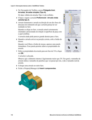 Lição 5: Informações básicas sobre o SolidWorks Toolbox
110 Manual do Instrutor de Ensino do Software SolidWorks
3 No Navegador do Toolbox, acesse Polegada Ansi,
Arruelas, Arruelas simples (Tipo A).
Os tipos válidos de arruelas Tipo A são exibidos.
4 Clique e segure a arruela Preferencial - Arruela chata
estreita tipo A.
5 Arraste lentamente a arruela na direção de um dos furos do
descanso do rolamento até que a arruela pareça ter ser
instalado no furo.
Quando se alojar no furo, a arruela estará corretamente
orientada e posicionada em relação à superfície da peça com
a qual combina.
A arruela ainda pode parecer grande demais para o furo.
6 Quando a arruela estiver na posição correta, solte o botão do
mouse.
Quando você libera o botão do mouse, aparece uma janela
instantânea. Essa janela permite editar as propriedades da
arruela.
7 Edite as propriedades da arruela para um furo de 3/8 e clique
em OK.
A arruela é colocada.
Observe que o diâmetro interno é ligeiramente maior que 3/8. Em geral, o tamanho da
arruela indica o tamanho do parafuso que vai passar por ela, e não o tamanho real da
arruela.
8 Coloque uma arruela no outro furo.
9 Feche o PropertyManager de Inserir componentes.
 