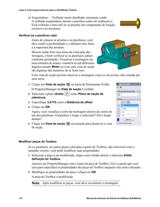 Lição 5: Informações básicas sobre o SolidWorks Toolbox
112 Manual do Instrutor de Ensino do Software SolidWorks
 Esquemática — Exibição muito detalhada, raramente usada.
A exibição esquemática mostra o parafuso como ele realmente é.
Essa exibição é mais útil ao se projetar um componente de fixação
exclusivo ou incomum.
Verificar se o parafuso cabe
Antes de colocar as arruelas e os parafusos, você
deve medir a profundidade e o diâmetro dos furos
e a espessura das arruelas.
Mesmo tendo feito isso antes da colocação das
ferragens, é bom verificar se os parafusos cabem
conforme pretendido. Visualizar a montagem em
uma estrutura de arame, visualizá-la sob diferentes
ângulos usando Medir ou criar uma vista de seção
são algumas das maneiras de se fazer isso.
Uma vista de seção permite observar a montagem como se ela tivesse sido cortada por
uma serra.
1 Clique em Vista de seção na barra de ferramentas Exibir.
O PropertyManager de Vista de seção é exibido.
2 Selecione o plano direito como Plano de seção de
referência.
3 Especifique 3,4175 como a Distância de offset.
4 Clique em OK.
Agora, você visualiza o corte da montagem através do centro de
um dos parafusos. O parafuso é longo o suficiente? Ele é longo
demais?
5 Clique em Vista de seção novamente para desativar a vista
de seção.
Modificar peças do Toolbox
Se os parafusos, ou outras peças colocadas a partir do Toolbox, não estiverem com o
tamanho correto, você pode modificar suas propriedades.
1 Selecione a peça a ser modificada, clique com o botão direito e selecione Editar
definição do Toolbox.
Aparece um PropertyManager com o nome da peça do Toolbox. Ela é a janela que você
usou para especificar as propriedades das peças do Toolbox enquanto elas eram colocadas.
2 Modifique as propriedades da peça e clique em OK.
A peça do Toolbox é modificada.
Nota: Após modificar as peças, você deve reconstruir a montagem.
 