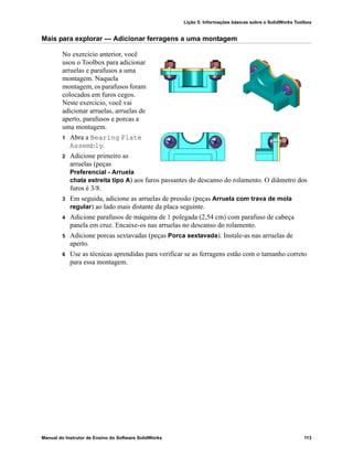 Lição 5: Informações básicas sobre o SolidWorks Toolbox
Manual do Instrutor de Ensino do Software SolidWorks 113
Mais para explorar — Adicionar ferragens a uma montagem
No exercício anterior, você
usou o Toolbox para adicionar
arruelas e parafusos a uma
montagem. Naquela
montagem, os parafusos foram
colocados em furos cegos.
Neste exercício, você vai
adicionar arruelas, arruelas de
aperto, parafusos e porcas a
uma montagem.
1 Abra a Bearing Plate
Assembly.
2 Adicione primeiro as
arruelas (peças
Preferencial - Arruela
chata estreita tipo A) aos furos passantes do descanso do rolamento. O diâmetro dos
furos é 3/8.
3 Em seguida, adicione as arruelas de pressão (peças Arruela com trava de mola
regular) ao lado mais distante da placa seguinte.
4 Adicione parafusos de máquina de 1 polegada (2,54 cm) com parafuso de cabeça
panela em cruz. Encaixe-os nas arruelas no descanso do rolamento.
5 Adicione porcas sextavadas (peças Porca sextavada). Instale-as nas arruelas de
aperto.
6 Use as técnicas aprendidas para verificar se as ferragens estão com o tamanho correto
para essa montagem.
 