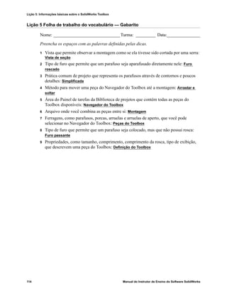 Lição 5: Informações básicas sobre o SolidWorks Toolbox
114 Manual do Instrutor de Ensino do Software SolidWorks
Lição 5 Folha de trabalho do vocabulário — Gabarito
Nome: ______________________________Turma: _________ Data:_______________
Preencha os espaços com as palavras definidas pelas dicas.
1 Vista que permite observar a montagem como se ela tivesse sido cortada por uma serra:
Vista de seção
2 Tipo de furo que permite que um parafuso seja aparafusado diretamente nele: Furo
roscado
3 Prática comum de projeto que representa os parafusos através de contornos e poucos
detalhes: Simplificada
4 Método para mover uma peça do Navegador do Toolbox até a montagem: Arrastar e
soltar
5 Área do Painel de tarefas da Biblioteca de projetos que contém todas as peças do
Toolbox disponíveis: Navegador do Toolbox
6 Arquivo onde você combina as peças entre si: Montagem
7 Ferragens, como parafusos, porcas, arruelas e arruelas de aperto, que você pode
selecionar no Navegador do Toolbox: Peças do Toolbox
8 Tipo de furo que permite que um parafuso seja colocado, mas que não possui rosca:
Furo passante
9 Propriedades, como tamanho, comprimento, comprimento da rosca, tipo de exibição,
que descrevem uma peça do Toolbox: Definição do Toolbox
 