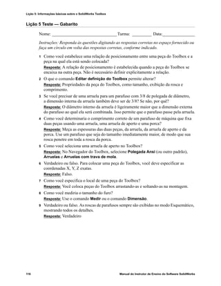 Lição 5: Informações básicas sobre o SolidWorks Toolbox
116 Manual do Instrutor de Ensino do Software SolidWorks
Lição 5 Teste — Gabarito
Nome: ______________________________Turma: _________ Data:_______________
Instruções: Responda às questões digitando as respostas corretas no espaço fornecido ou
faça um círculo em volta das respostas corretas, conforme indicado.
1 Como você estabelece uma relação de posicionamento entre uma peça do Toolbox e a
peça na qual ela está sendo colocada?
Resposta: A relação de posicionamento é estabelecida quando a peça do Toolbox se
encaixa na outra peça. Não é necessário definir explicitamente a relação.
2 O que o comando Editar definição do Toolbox permite alterar?
Resposta: Propriedades da peça do Toolbox, como tamanho, exibição da rosca e
comprimento.
3 Se você precisar de uma arruela para um parafuso com 3/8 de polegada de diâmetro,
a dimensão interna da arruela também deve ser de 3/8? Se não, por quê?
Resposta: O diâmetro interno da arruela é ligeiramente maior que a dimensão externa
do parafuso ao qual ela será combinada. Isso permite que o parafuso passe pela arruela.
4 Como você determinaria o comprimento correto de um parafuso de máquina que fixa
duas peças usando uma arruela, uma arruela de aperto e uma porca?
Resposta: Meça as espessuras das duas peças, da arruela, da arruela de aperto e da
porca. Use um parafuso que seja do tamanho imediatamente maior, de modo que sua
rosca penetre em toda a rosca da porca.
5 Como você seleciona uma arruela de aperto no Toolbox?
Resposta: No Navegador do Toolbox, selecione Polegada Ansi (ou outro padrão),
Arruelas e Arruelas com trava de mola.
6 Verdadeiro ou falso. Para colocar uma peça do Toolbox, você deve especificar as
coordenadas X, Y, Z exatas.
Resposta: Falso.
7 Como você especifica o local de uma peça do Toolbox?
Resposta: Você coloca peças do Toolbox arrastando-as e soltando-as na montagem.
8 Como você mediria o tamanho do furo?
Resposta: Use o comando Medir ou o comando Dimensão.
9 Verdadeiro ou falso. As roscas de parafusos sempre são exibidas no modo Esquemático,
mostrando todos os detalhes.
Resposta: Verdadeiro
 