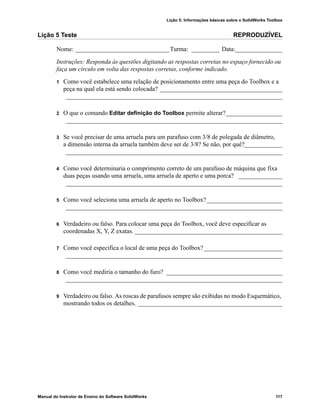 Lição 5: Informações básicas sobre o SolidWorks Toolbox
Manual do Instrutor de Ensino do Software SolidWorks 117
Lição 5 Teste REPRODUZÍVEL
Nome: ______________________________Turma: _________ Data:_______________
Instruções: Responda às questões digitando as respostas corretas no espaço fornecido ou
faça um círculo em volta das respostas corretas, conforme indicado.
1 Como você estabelece uma relação de posicionamento entre uma peça do Toolbox e a
peça na qual ela está sendo colocada? _______________________________________
_____________________________________________________________________
2 O que o comando Editar definição do Toolbox permite alterar?__________________
_____________________________________________________________________
3 Se você precisar de uma arruela para um parafuso com 3/8 de polegada de diâmetro,
a dimensão interna da arruela também deve ser de 3/8? Se não, por quê?____________
_____________________________________________________________________
4 Como você determinaria o comprimento correto de um parafuso de máquina que fixa
duas peças usando uma arruela, uma arruela de aperto e uma porca? ______________
_____________________________________________________________________
5 Como você seleciona uma arruela de aperto no Toolbox?________________________
_____________________________________________________________________
6 Verdadeiro ou falso. Para colocar uma peça do Toolbox, você deve especificar as
coordenadas X, Y, Z exatas. _______________________________________________
7 Como você especifica o local de uma peça do Toolbox?_________________________
_____________________________________________________________________
8 Como você mediria o tamanho do furo? _____________________________________
_____________________________________________________________________
9 Verdadeiro ou falso. As roscas de parafusos sempre são exibidas no modo Esquemático,
mostrando todos os detalhes. ______________________________________________
 
