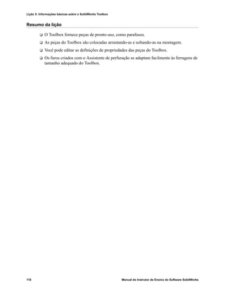 Lição 5: Informações básicas sobre o SolidWorks Toolbox
118 Manual do Instrutor de Ensino do Software SolidWorks
Resumo da lição
 O Toolbox fornece peças de pronto uso, como parafusos.
 As peças do Toolbox são colocadas arrastando-as e soltando-as na montagem.
 Você pode editar as definições de propriedades das peças do Toolbox.
 Os furos criados com o Assistente de perfuração se adaptam facilmente às ferragens de
tamanho adequado do Toolbox.
 