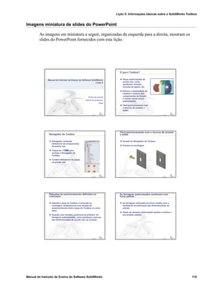 Lição 5: Informações básicas sobre o SolidWorks Toolbox
Manual do Instrutor de Ensino do Software SolidWorks 119
Imagens miniatura de slides do PowerPoint
As imagens em miniatura a seguir, organizadas da esquerda para a direita, mostram os
slides do PowerPoint fornecidos com esta lição.
Confidential
Information
Nome da escola
Nome do professor
Data
Manual do Instrutor de Ensino do Software SolidWorks
Lição 5
Confidential
Information
O que é Toolbox?
Peças padronizadas de
pronto uso, como
parafusos, arruelas,
arruelas de aperto, etc.
Elimina a necessidade de
modelar a maioria dos
componentes de fixação
e muitas outras peças
padronizadas.
Fácil posicionamento com
o recurso de arrastar e
soltar.
Confidential
Information
Navegador do Toolbox
Navegador contendo
bibliotecas de componentes
de pronto uso.
Clique em para
acessar o Navegador do
Toolbox.
Contém bibliotecas de peças
de pronto uso.
Confidential
Information
Fácil posicionamento com o recurso de arrastar
e soltar
Arraste do Navegador do Toolbox
Encaixe na montagem
Confidential
Information
Relações de posicionamento definidas na
colocação
Quando a peça do Toolbox é colocada na
montagem, estabelece-se uma relação de
posicionamento entre a peça do Toolbox e a outra
peça.
Quando usar arruelas, posicione-as primeiro. As
ferragens subseqüentes, como parafusos e porcas,
são dimensionadas de acordo com as arruelas.
Confidential
Information
As ferragens padronizadas combinam com
furos padrão
As ferragens colocadas em furos criados com o
Assistente de perfuração são dimensionadas de
acordo.
Peças de tamanho padronizado ajudam a manter o
seu projeto realista.
 
