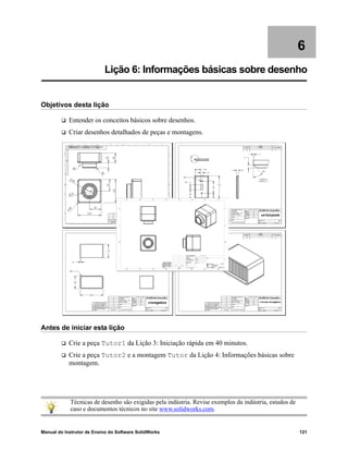 Manual do Instrutor de Ensino do Software SolidWorks 121
6
Lição 6: Informações básicas sobre desenho
Objetivos desta lição
 Entender os conceitos básicos sobre desenhos.
 Criar desenhos detalhados de peças e montagens.
Antes de iniciar esta lição
 Crie a peça Tutor1 da Lição 3: Iniciação rápida em 40 minutos.
 Crie a peça Tutor2 e a montagem Tutor da Lição 4: Informações básicas sobre
montagem.
Técnicas de desenho são exigidas pela indústria. Revise exemplos da indústria, estudos de
caso e documentos técnicos no site www.solidworks.com.
 