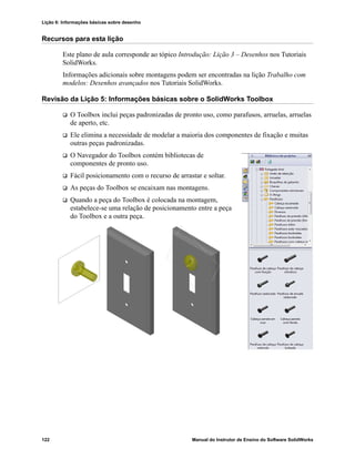 Lição 6: Informações básicas sobre desenho
122 Manual do Instrutor de Ensino do Software SolidWorks
Recursos para esta lição
Este plano de aula corresponde ao tópico Introdução: Lição 3 – Desenhos nos Tutoriais
SolidWorks.
Informações adicionais sobre montagens podem ser encontradas na lição Trabalho com
modelos: Desenhos avançados nos Tutoriais SolidWorks.
Revisão da Lição 5: Informações básicas sobre o SolidWorks Toolbox
 O Toolbox inclui peças padronizadas de pronto uso, como parafusos, arruelas, arruelas
de aperto, etc.
 Ele elimina a necessidade de modelar a maioria dos componentes de fixação e muitas
outras peças padronizadas.
 O Navegador do Toolbox contém bibliotecas de
componentes de pronto uso.
 Fácil posicionamento com o recurso de arrastar e soltar.
 As peças do Toolbox se encaixam nas montagens.
 Quando a peça do Toolbox é colocada na montagem,
estabelece-se uma relação de posicionamento entre a peça
do Toolbox e a outra peça.
 