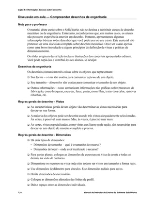 Lição 6: Informações básicas sobre desenho
124 Manual do Instrutor de Ensino do Software SolidWorks
Discussão em aula — Compreender desenhos de engenharia
Nota para o professor
O material deste curso sobre o SolidWorks não se destina a substituir cursos de desenho
mecânico ou de engenharia. Entretanto, reconhecemos que, em muitos casos, os alunos
não possuem experiência anterior em desenho. Portanto, apresentamos algumas
informações básicas sobre desenhos que você pode usar no seu curso. Este material não
pretende ser uma discussão completa sobre desenho mecânico. Deve ser usado apenas
como uma breve introdução a alguns princípios de definição de vistas e práticas de
dimensionamento.
Os slides originais desta lição incluem ilustrações dos conceitos apresentados adiante.
Você pode copiá-los e distribuí-los aos alunos, se desejar.
Desenhos de engenharia
Os desenhos comunicam três coisas sobre os objetos que representam:
 Sua forma – vistas são usadas para comunicar a forma de um objeto.
 Seu tamanho – dimensões são usadas para comunicar o tamanho de um objeto.
 Outras informações – notas comunicam informações não gráficas sobre processos de
fabricação, como broquear, escarear, furar, pintar, esmerilhar, tratar com calor, remover
rebarbas, etc.
Regras gerais de desenho – Vistas
 As características gerais de um objeto vão determinar as vistas necessárias para
descrever sua forma.
 A maioria dos objetos pode ser descrita usando três vistas adequadamente selecionadas.
Às vezes, é possível usar menos. Mas, às vezes, é preciso usar mais.
 Às vezes, vistas especializadas, como vistas auxiliares ou de seção, são necessárias para
descrever um objeto de maneira completa e precisa.
Regras gerais de desenho – Dimensões
 Há dois tipos de dimensões:
• Dimensões de tamanho – qual é o tamanho do recurso?
• Dimensões de local – onde está localizado o recurso?
 Para partes planas, coloque as dimensões de espessura na vista da aresta e todas as
demais na vista de contorno.
 Dimensione os recursos na vista onde eles podem ser vistos em tamanho e forma reais.
 Use dimensões de diâmetro para círculos. Use dimensões radiais para arcos.
 Omita dimensões desnecessárias.
 Coloque as dimensões afastadas das linhas de perfil.
 Deixe espaço entre as dimensões individuais.
 
