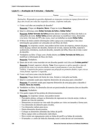 Lição 6: Informações básicas sobre desenho
126 Manual do Instrutor de Ensino do Software SolidWorks
Lição 6 — Avaliação de 5 minutos – Gabarito
Nome: ______________________________Turma: _________ Data:_______________
Instruções: Responda às questões digitando as respostas corretas no espaço fornecido ou
faça um círculo em volta das respostas corretas, conforme indicado.
1 Como você abre um template de desenho?
Resposta: Clique em Arquivo, Novo. Clique no ícone Desenhar.
2 Qual é a diferença entre Editar formato da folha e Editar folha?
Resposta: Editar formato da folha permite alterar o tamanho do bloco de título e os
cabeçalhos de texto. Editar folha permite adicionar ou modificar vistas, dimensões
e/ou texto. Em mais de 99% das vezes, você vai trabalhar no modo Editar folha.
3 O bloco de título contém informações sobre a peça e/ou a montagem. Cite cinco
informações que podem ser colocadas em um bloco de título.
Resposta: As respostas variam, mas podem incluir nome da empresa, número de peça,
nome da peça, número do desenho, número de revisão, número da folha, material e
acabamento, tolerância, escala do desenho, tamanho da folha, bloco da revisão e autor
do desenho.
4 Verdadeiro ou falso. Clique com o botão direito em Editar formato de folha para
modificar a informação do bloco de título.
Resposta: Verdadeiro.
5 Quais são as três vistas inseridas em um desenho quando você clica em 3 vistas padrão?
Resposta: Frontal, superior e direita. Nota: Essa resposta se aplica quando o tipo de
projeção da vista é no terceiro diedro (como é praticamente o caso nos Estados
Unidos). A maioria dos países europeus usa projeção no primeiro diedro, o que cria as
vistas frontal, superior e esquerda.
6 Como você move uma vista de desenho?
Resposta: Clique dentro do limite da vista. Arraste a vista pela sua borda.
7 Qual é o comando usado para importar dimensões de uma peça para o desenho?
Resposta: O comando usado para importar dimensões de uma peça para o desenho é
Inserir, Itens do modelo.
8 Verdadeiro ou falso. As dimensões devem ser posicionadas de maneira clara no desenho.
Resposta: Verdadeiro.
9 Cite quatro regras de boa prática de dimensionamento.
Resposta: As respostas variam, mas podem incluir:
• Para partes planas, coloque as dimensões de espessura na vista da aresta e todas as
demais na vista de contorno.
• Dimensione os recursos na vista onde eles podem ser vistos em tamanho e forma reais.
• Use dimensões de diâmetro para círculos.
• Use dimensões radiais para arcos.
• Omita dimensões desnecessárias.
• Coloque as dimensões afastadas das linhas de perfil.
• Deixe espaço entre as dimensões individuais.
• Deve existir um espaçamento entre as linhas de perfil e as linhas de extensão.
• O tamanho e o estilo de linha de chamada, texto e setas devem ser consistentes.
 