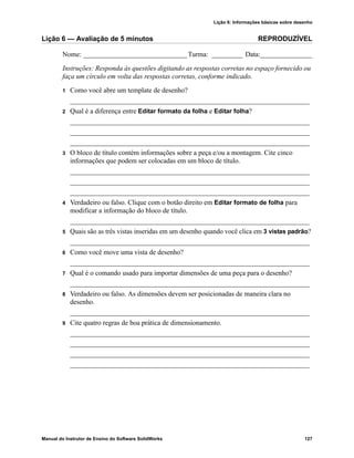Lição 6: Informações básicas sobre desenho
Manual do Instrutor de Ensino do Software SolidWorks 127
Lição 6 — Avaliação de 5 minutos REPRODUZÍVEL
Nome: ______________________________Turma: _________ Data:_______________
Instruções: Responda às questões digitando as respostas corretas no espaço fornecido ou
faça um círculo em volta das respostas corretas, conforme indicado.
1 Como você abre um template de desenho?
_____________________________________________________________________
2 Qual é a diferença entre Editar formato da folha e Editar folha?
_____________________________________________________________________
_____________________________________________________________________
_____________________________________________________________________
3 O bloco de título contém informações sobre a peça e/ou a montagem. Cite cinco
informações que podem ser colocadas em um bloco de título.
_____________________________________________________________________
_____________________________________________________________________
_____________________________________________________________________
4 Verdadeiro ou falso. Clique com o botão direito em Editar formato de folha para
modificar a informação do bloco de título.
_____________________________________________________________________
5 Quais são as três vistas inseridas em um desenho quando você clica em 3 vistas padrão?
_____________________________________________________________________
6 Como você move uma vista de desenho?
_____________________________________________________________________
7 Qual é o comando usado para importar dimensões de uma peça para o desenho?
_____________________________________________________________________
8 Verdadeiro ou falso. As dimensões devem ser posicionadas de maneira clara no
desenho.
_____________________________________________________________________
9 Cite quatro regras de boa prática de dimensionamento.
_____________________________________________________________________
_____________________________________________________________________
_____________________________________________________________________
_____________________________________________________________________
 
