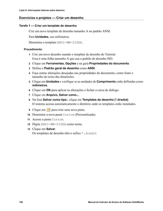 Lição 6: Informações básicas sobre desenho
128 Manual do Instrutor de Ensino do Software SolidWorks
Exercícios e projetos — Criar um desenho
Tarefa 1 — Criar um template de desenho
Crie um novo template de desenho tamanho A no padrão ANSI.
Para Unidades, use milímetros.
Denomine o template ANSI-MM-SIZEA.
Procedimento:
1 Crie um novo desenho usando o template de desenho do Tutorial.
Essa é uma folha tamanho A que usa o padrão de desenho ISO.
2 Clique em Ferramentas, Opções e na guia Propriedades do documento.
3 Defina o Padrão geral de desenho como ANSI.
4 Faça outras alterações desejadas nas propriedades do documento, como fonte e
tamanho do texto das dimensões.
5 Clique em Unidades e verifique se as unidades de Comprimento estão definidas como
milímetros.
6 Clique em OK para aplicar as alterações e fechar a caixa de diálogo.
7 Clique em Arquivo, Salvar como...
8 Na lista Salvar como tipo:, clique em Templates de desenho (*.drwdot).
O sistema acessa automaticamente o diretório onde os templates estão instalados.
9 Clique em para criar uma nova pasta.
10 Denomine a nova pasta Custom (Personalizada).
11 Acesse a pasta Custom.
12 Digite ANSI-MM-SIZEA como nome.
13 Clique em Salvar.
Os templates de desenho têm o sufixo *.drwdot
 