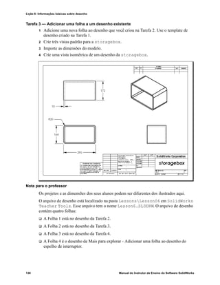 Lição 6: Informações básicas sobre desenho
130 Manual do Instrutor de Ensino do Software SolidWorks
Tarefa 3 — Adicionar uma folha a um desenho existente
1 Adicione uma nova folha ao desenho que você criou na Tarefa 2. Use o template de
desenho criado na Tarefa 1.
2 Crie três vistas padrão para a storagebox.
3 Importe as dimensões do modelo.
4 Crie uma vista isométrica de um desenho da storagebox.
Nota para o professor
Os projetos e as dimensões dos seus alunos podem ser diferentes dos ilustrados aqui.
O arquivo de desenho está localizado na pasta LessonsLesson06 em SolidWorks
Teacher Tools. Esse arquivo tem o nome Lesson6.SLDDRW. O arquivo de desenho
contém quatro folhas:
 A Folha 1 está no desenho da Tarefa 2.
 A Folha 2 está no desenho da Tarefa 3.
 A Folha 3 está no desenho da Tarefa 4.
 A Folha 4 é o desenho de Mais para explorar - Adicionar uma folha ao desenho do
espelho de interruptor.
 