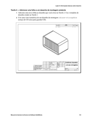Lição 6: Informações básicas sobre desenho
Manual do Instrutor de Ensino do Software SolidWorks 131
Tarefa 4 — Adicionar uma folha a um desenho de montagem existente
1 Adicione uma nova folha ao desenho que você criou na Tarefa 2. Use o template de
desenho criado na Tarefa 1.
2 Crie uma vista isométrica de um desenho da montagem cdcase-storagebox
(estojo de CD-caixa para guardar CD).
 