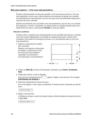 Lição 6: Informações básicas sobre desenho
132 Manual do Instrutor de Ensino do Software SolidWorks
Mais para explorar — Criar uma nota paramétrica
Pesquise a documentação on-line para aprender a criar uma nota paramétrica. Em uma
nota paramétrica, textos como valores numéricos da espessura de parede, por exemplo,
são substituídos por uma dimensão. Isso faz com que a nota seja atualizada sempre que a
espessura da casca é alterada.
Quando uma dimensão está vinculada a uma nota paramétrica, ela não deve ser excluída.
Isso quebraria o vínculo. A dimensão, no entanto, pode ser ocultada clicando nela com o
botão direito do mouse e selecionando Ocultar no menu de atalhos.
Nota para o professor
O tópico sobre a criação de uma nota paramétrica é uma atividade opcional que você pode
usar como estudo independente ou atividade de enriquecimento para os alunos mais
avançados. Para ajudar na orientação dos alunos, eis o procedimento para se criar uma
nota paramétrica:
1 Importe as dimensões do modelo
para o desenho.
Quando você importa as dimensões
do modelo, a espessura de 4 mm
do recurso de casca também é
importada. Essa dimensão é
necessária para a nota paramétrica.
2 Clique em Nota na barra de ferramentas Anotação ou em Inserir, Anotações,
Nota.
3 Clique para colocar a nota no desenho.
Uma caixa de inserção de texto aparece. Digite o texto da nota. Por exemplo:
ESPESSURA DA PAREDE =
4 Selecione a dimensão do recurso de casca.
Em vez de digitar o valor, clique na dimensão. O sistema insere a dimensão na nota de
texto.
5 Digite o resto da nota.
Certifique-se de que o cursor de inserção esteja no final da cadeia de caracteres de texto
e digite mm.
 