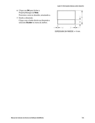 Lição 6: Informações básicas sobre desenho
Manual do Instrutor de Ensino do Software SolidWorks 133
6 Clique em OK para fechar o
PropertyManager de Nota.
Posicione a nota no desenho, arrastando-a.
7 Oculte a dimensão.
Clique com o botão direito na dimensão e
selecione Ocultar no menu de atalhos.
 