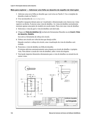 Lição 6: Informações básicas sobre desenho
134 Manual do Instrutor de Ensino do Software SolidWorks
Mais para explorar — Adicionar uma folha ao desenho do espelho de interruptor
1 Adicione uma nova folha ao desenho que você criou na Tarefa 2. Use o template de
desenho criado na Tarefa 1.
2 Crie um desenho do switchplate.
O chanfro é pequeno demais para ser visualizado e dimensionado com clareza nas vistas
superior ou direita. É preciso uma vista de detalhes. As vistas de detalhes normalmente
mostram apenas uma parte do modelo em escala maior. Para criar uma vista de detalhes:
3 Selecione a vista da qual a vista de detalhes será derivada.
4 Clique em Vista de detalhes na barra de ferramentas Desenho ou em Inserir, Vista
de desenho, Detalhe.
Isso ativa a ferramenta de esboço de círculo.
5 Esboce um círculo em volta da área que deseja exibir.
Quando concluir o esboço do círculo, uma visualização da vista de detalhes será
exibida.
6 Posicione a vista de detalhes na folha de desenho.
O sistema adiciona automaticamente uma etiqueta ao circulo de detalhe e à própria
vista. Para alterar a escala da vista de detalhes, edite o texto da etiqueta.
7 Você pode importar dimensões diretamente para a vista de detalhes ou arrastá-las de
outras vistas.
 
