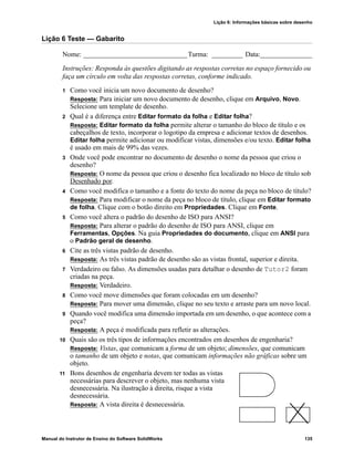 Lição 6: Informações básicas sobre desenho
Manual do Instrutor de Ensino do Software SolidWorks 135
Lição 6 Teste — Gabarito
Nome: ______________________________Turma: _________ Data:_______________
Instruções: Responda às questões digitando as respostas corretas no espaço fornecido ou
faça um círculo em volta das respostas corretas, conforme indicado.
1 Como você inicia um novo documento de desenho?
Resposta: Para iniciar um novo documento de desenho, clique em Arquivo, Novo.
Selecione um template de desenho.
2 Qual é a diferença entre Editar formato da folha e Editar folha?
Resposta: Editar formato da folha permite alterar o tamanho do bloco de título e os
cabeçalhos de texto, incorporar o logotipo da empresa e adicionar textos de desenhos.
Editar folha permite adicionar ou modificar vistas, dimensões e/ou texto. Editar folha
é usado em mais de 99% das vezes.
3 Onde você pode encontrar no documento de desenho o nome da pessoa que criou o
desenho?
Resposta: O nome da pessoa que criou o desenho fica localizado no bloco de título sob
Desenhado por.
4 Como você modifica o tamanho e a fonte do texto do nome da peça no bloco de título?
Resposta: Para modificar o nome da peça no bloco de título, clique em Editar formato
de folha. Clique com o botão direito em Propriedades. Clique em Fonte.
5 Como você altera o padrão do desenho de ISO para ANSI?
Resposta: Para alterar o padrão do desenho de ISO para ANSI, clique em
Ferramentas, Opções. Na guia Propriedades do documento, clique em ANSI para
o Padrão geral de desenho.
6 Cite as três vistas padrão de desenho.
Resposta: As três vistas padrão de desenho são as vistas frontal, superior e direita.
7 Verdadeiro ou falso. As dimensões usadas para detalhar o desenho de Tutor2 foram
criadas na peça.
Resposta: Verdadeiro.
8 Como você move dimensões que foram colocadas em um desenho?
Resposta: Para mover uma dimensão, clique no seu texto e arraste para um novo local.
9 Quando você modifica uma dimensão importada em um desenho, o que acontece com a
peça?
Resposta: A peça é modificada para refletir as alterações.
10 Quais são os três tipos de informações encontrados em desenhos de engenharia?
Resposta: Vistas, que comunicam a forma de um objeto; dimensões, que comunicam
o tamanho de um objeto e notas, que comunicam informações não gráficas sobre um
objeto.
11 Bons desenhos de engenharia devem ter todas as vistas
necessárias para descrever o objeto, mas nenhuma vista
desnecessária. Na ilustração à direita, risque a vista
desnecessária.
Resposta: A vista direita é desnecessária.
 