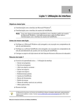 Manual do Instrutor de Ensino do Software SolidWorks 1
1
Lição 1: Utilização da interface
Objetivos desta lição
 Familiarização com a interface do Microsoft Windows®.
 Familiarização com a interface do usuário do SolidWorks.
Antes de iniciar esta lição
 Verifique se o Microsoft Windows está carregado e em execução nos computadores da
sala de aula/laboratório.
 Verifique se o software SolidWorks está carregado e em execução nos computadores da
sala de aula/laboratório de acordo com sua licença da SolidWorks.
 Carregue os arquivos da lição através do link Educator Resources (Recursos do educador).
Resumo da Lição 1
 Exercício de aprendizado ativo — Utilização da interface
• Iniciar um programa
• Sair de um programa
• Abrir um arquivo existente
• Salvar um arquivo
• Copiar um arquivo
• Redimensionar janelas
• Janelas do SolidWorks
• Barras de ferramentas
• Botões do mouse
• Menus de atalhos sensíveis ao contexto
• Obter ajuda on-line
 Resumo da lição
Nota: Caso seus alunos já possuam experiência com a interface gráfica do usuário
do Microsoft Windows, você pode passar para a parte da lição sobre a
familiarização com a interface do usuário do SolidWorks.
O Manual do Instrutor de Ensino do SolidWorks oferece exemplos adicionais, apresentações,
arquivos de modelos e testes. Acesse www.solidworks.com/customerportal para obter mais
informações.
 