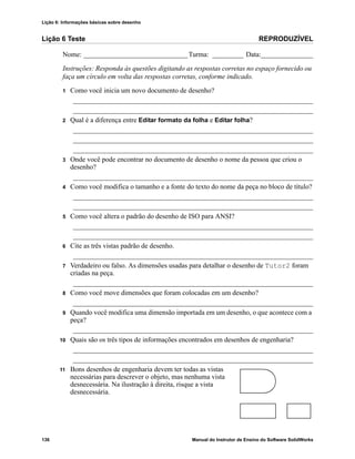 Lição 6: Informações básicas sobre desenho
136 Manual do Instrutor de Ensino do Software SolidWorks
Lição 6 Teste REPRODUZÍVEL
Nome: ______________________________Turma: _________ Data:_______________
Instruções: Responda às questões digitando as respostas corretas no espaço fornecido ou
faça um círculo em volta das respostas corretas, conforme indicado.
1 Como você inicia um novo documento de desenho?
_____________________________________________________________________
_____________________________________________________________________
2 Qual é a diferença entre Editar formato da folha e Editar folha?
_____________________________________________________________________
_____________________________________________________________________
_____________________________________________________________________
3 Onde você pode encontrar no documento de desenho o nome da pessoa que criou o
desenho?
_____________________________________________________________________
4 Como você modifica o tamanho e a fonte do texto do nome da peça no bloco de título?
_____________________________________________________________________
_____________________________________________________________________
5 Como você altera o padrão do desenho de ISO para ANSI?
_____________________________________________________________________
_____________________________________________________________________
6 Cite as três vistas padrão de desenho.
_____________________________________________________________________
7 Verdadeiro ou falso. As dimensões usadas para detalhar o desenho de Tutor2 foram
criadas na peça.
_____________________________________________________________________
8 Como você move dimensões que foram colocadas em um desenho?
_____________________________________________________________________
9 Quando você modifica uma dimensão importada em um desenho, o que acontece com a
peça?
_____________________________________________________________________
10 Quais são os três tipos de informações encontrados em desenhos de engenharia?
_____________________________________________________________________
_____________________________________________________________________
11 Bons desenhos de engenharia devem ter todas as vistas
necessárias para descrever o objeto, mas nenhuma vista
desnecessária. Na ilustração à direita, risque a vista
desnecessária.
 