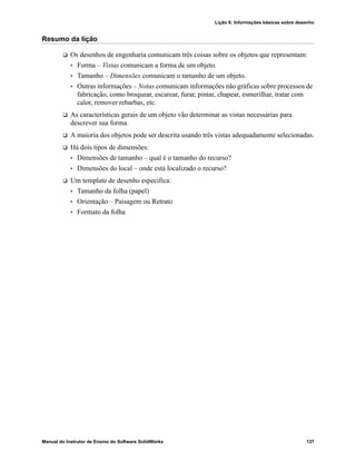 Lição 6: Informações básicas sobre desenho
Manual do Instrutor de Ensino do Software SolidWorks 137
Resumo da lição
 Os desenhos de engenharia comunicam três coisas sobre os objetos que representam:
• Forma – Vistas comunicam a forma de um objeto.
• Tamanho – Dimensões comunicam o tamanho de um objeto.
• Outras informações – Notas comunicam informações não gráficas sobre processos de
fabricação, como broquear, escarear, furar, pintar, chapear, esmerilhar, tratar com
calor, remover rebarbas, etc.
 As características gerais de um objeto vão determinar as vistas necessárias para
descrever sua forma.
 A maioria dos objetos pode ser descrita usando três vistas adequadamente selecionadas.
 Há dois tipos de dimensões:
• Dimensões de tamanho – qual é o tamanho do recurso?
• Dimensões do local – onde está localizado o recurso?
 Um template de desenho especifica:
• Tamanho da folha (papel)
• Orientação – Paisagem ou Retrato
• Formato da folha
 