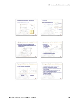 Lição 6: Informações básicas sobre desenho
Manual do Instrutor de Ensino do Software SolidWorks 139
Confidential
Information
Vistas do desenho: Quando três é demais
A vista direita é desnecessária.
Confidential
Information
Dimensões
Há dois tipos de dimensões:
Dimensões de tamanho –
qual é o tamanho do recurso?
Dimensões do local – onde está
localizado o recurso?
Dimensões
de tamanho
Dimensões
do local
Confidential
Information
Regras gerais de desenho – Dimensões
Para partes planas, coloque as dimensões de
espessura na vista da aresta e todas as demais na
vista de contorno.
Confidential
Information
Regras gerais de desenho – Dimensões
Dimensione
os recursos na
vista onde podem
ser vistos em
tamanho e forma
reais.
Use dimensões de diâmetro para círculos.
Use dimensões radiais para arcos.
Confidential
Information
Regras gerais de desenho – Dimensões
Omita dimensões desnecessárias.
Esta sim Esta não
Confidential
Information
Orientações sobre dimensões – Aparência
Coloque as dimensões afastadas das linhas de perfil.
Deixe espaço entre as dimensões individuais.
Deve existir um espaçamento entre as linhas de perfil e as
linhas de extensão.
O tamanho e o estilo de linha de chamada, texto e setas
devem ser consistentes em todo o desenho.
Exiba somente o número de casas decimais necessário para
a precisão da fabricação.
Elegância é importante!
 