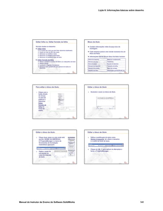 Lição 6: Informações básicas sobre desenho
Manual do Instrutor de Ensino do Software SolidWorks 141
Confidential
Information
Editar folha vs. Editar formato da folha
Há dois modos no desenho:
Editar folha
É o modo que você usa para fazer desenhos detalhados
Usado em mais de 99% das vezes
Adicionar ou modificar vistas
Adicionar ou modificar dimensões
Adicionar ou modificar notas de texto
Editar formato da folha
Alterar o tamanho do bloco de título e os cabeçalhos de texto
Alterar a borda
Incorporar o logotipo da empresa
Adicionar texto predefinido que aparece em todos os
desenhos
Confidential
Information
Bloco de título
Contém informações vitais da peça e/ou da
montagem.
Cada empresa possui uma versão exclusiva de um
bloco de título.
Informações típicas de um bloco de título incluem:
Desenhado por/Verificado porNúmero da folha
Bloco de revisãoNúmero de revisão
Tamanho da folhaNúmero do desenho
Escala do desenhoNome da peça
TolerânciaNúmero da peça
Material e acabamentoNome da empresa
Confidential
Information
Para editar o bloco de título:
1. Clique com o
botão direito
do mouse
na área de
gráficos e
selecione
Editar
formato da
folha no
menu de
atalho.
Confidential
Information
Editar o bloco de título:
2. Aumente o zoom no bloco de título.
Confidential
Information
Editar o bloco de título:
3. Clique duas vezes na nota onde está
escrito <NOME DA EMPRESA>.
O PropertyManager e a barra de
ferramentas de formatação
instantânea aparecem.
4. Digite o nome da
sua escola na
caixa de inserção
de texto.
Confidential
Information
Editar o bloco de título:
5. Defina a justificação do texto como
Alinhar à esquerda e altere o tamanho
e o estilo da fonte do texto.
6. Clique em OK para aplicar as alterações e
feche o PropertyManager.
 