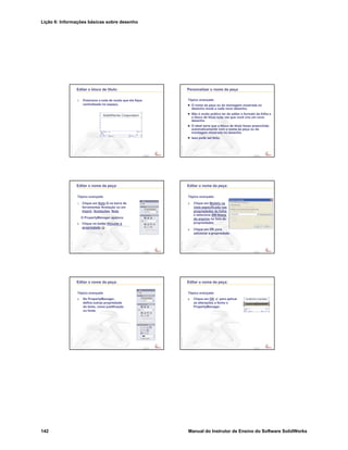 Lição 6: Informações básicas sobre desenho
142 Manual do Instrutor de Ensino do Software SolidWorks
Confidential
Information
Editar o bloco de título:
7. Posicione a nota de modo que ela fique
centralizada no espaço.
Confidential
Information
Personalizar o nome da peça
Tópico avançado
O nome da peça ou da montagem mostrada no
desenho muda a cada novo desenho.
Não é muito prático ter de editar o formato da folha e
o bloco de título toda vez que você cria um novo
desenho.
O ideal seria que o bloco de título fosse preenchido
automaticamente com o nome da peça ou da
montagem mostrada no desenho.
Isso pode ser feito.
Confidential
Information
Editar o nome da peça:
Tópico avançado
1. Clique em Nota na barra de
ferramentas Anotação ou em
Inserir, Anotações, Nota.
O PropertyManager aparece.
2. Clique no botão Vincular à
propriedade .
Confidential
Information
Editar o nome da peça:
Tópico avançado
3. Clique em Modelo na
vista especificada nas
propriedades da folha,
e selecione SW-Nome
do arquivo na lista de
propriedades.
4. Clique em OK para
adicionar a propriedade.
Confidential
Information
Editar o nome da peça:
Tópico avançado
5. No PropertyManager,
defina outras propriedade
do texto, como justificação
ou fonte.
Confidential
Information
Editar o nome da peça:
Tópico avançado
6. Clique em OK para aplicar
as alterações e feche o
PropertyManager.
 