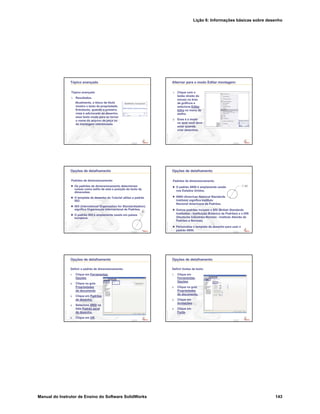 Lição 6: Informações básicas sobre desenho
Manual do Instrutor de Ensino do Software SolidWorks 143
Confidential
Information
Tópico avançado
Tópico avançado
7. Resultados.
Atualmente, o bloco de título
mostra o texto da propriedade.
Entretanto, quando a primeira
vista é adicionada ao desenho,
esse texto muda para se tornar
o nome do arquivo da peça ou
da montagem referenciada.
Confidential
Information
Alternar para o modo Editar montagem:
1. Clique com o
botão direito do
mouse na área
de gráficos e
selecione Editar
folha no menu de
atalho.
2. Esse é o modo
no qual você deve
estar quando
criar desenhos.
Confidential
Information
Opções de detalhamento
Padrões de dimensionamento
Os padrões de dimensionamento determinam
coisas como estilo de seta e posição do texto de
dimensões.
O template de desenho do Tutorial utiliza o padrão
ISO.
ISO (International Organization for Standardization)
significa Organização Internacional de Padrões.
O padrão ISO é amplamente usado em países
europeus.
Confidential
Information
Opções de detalhamento
Padrões de dimensionamento
O padrão ANSI é amplamente usado
nos Estados Unidos.
ANSI (American National Standards
Institute) significa Instituto
Nacional Americano de Padrões.
Outros padrões incluem o BSI (British Standards
Institution - Instituição Britânica de Padrões) e o DIN
(Deutsche Industries-Normen - Instituto Alemão de
Padrões e Normas).
Personalize o template de desenho para usar o
padrão ANSI.
Confidential
Information
Opções de detalhamento
Definir o padrão de dimensionamento:
1. Clique em Ferramentas,
Opções.
2. Clique na guia
Propriedades
do documento
3. Clique em Padrões
de desenho.
4. Selecione ANSI na
lista Padrão geral
de desenho.
5. Clique em OK.
Confidential
Information
Opções de detalhamento
Definir fontes de texto:
1. Clique em
Ferramentas,
Opções.
2. Clique na guia
Propriedades
do documento.
3. Clique em
Anotações.
4. Clique em
Fonte.
 