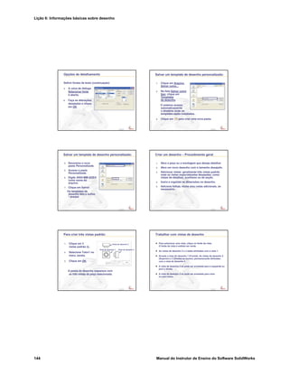 Lição 6: Informações básicas sobre desenho
144 Manual do Instrutor de Ensino do Software SolidWorks
Confidential
Information
Opções de detalhamento
Definir fontes de texto (continuação):
5. A caixa de diálogo
Selecionar fonte
é aberta.
6. Faça as alterações
desejadas e clique
em OK.
Confidential
Information
Salvar um template de desenho personalizado:
1. Clique em Arquivo,
Salvar como...
2. Na lista Salvar como
tipo: clique em
Templates
de desenho.
O sistema acessa
automaticamente
o diretório onde os
templates estão instalados.
3. Clique em para criar uma nova pasta.
Confidential
Information
Salvar um template de desenho personalizado:
4. Denomine a nova
pasta Personalizada.
5. Acesse a pasta
Personalizada.
6. Digite ANSI-MM-SIZEA
como nome do
arquivo.
7. Clique em Salvar.
Os templates de
desenho têm o sufixo
*.drwdot
Confidential
Information
Criar um desenho – Procedimento geral
1. Abra a peça ou a montagem que deseja detalhar.
2. Abra um novo desenho com o tamanho desejado.
3. Adicionar vistas: geralmente três vistas padrão
mais as vistas especializadas desejadas, como
vistas de detalhes, auxiliares ou de seção.
4. Insira e organize as dimensões no desenho.
5. Adicione folhas, vistas e/ou notas adicionais, se
necessário.
Confidential
Information
Para criar três vistas padrão:
1. Clique em 3
vistas padrão .
2. Selecione Tutor1 no
menu Janela.
3. Clique em OK.
A janela de desenho reaparece com
as três vistas da peça selecionada.
Vista de desenho 2
Vista de desenho 1 Vista de desenho 3
Confidential
Information
Trabalhar com vistas de desenho
Para selecionar uma vista, clique no limite da vista.
O limite da vista é exibido em verde.
As vistas de desenho 2 e 3 estão alinhadas com a vista 1.
Arraste a vista de desenho 1 (Frontal). As vistas de desenho 2
(Superior) e 3 (Direita) se movem, permanecendo alinhadas
com a vista de desenho 1.
A vista de desenho 3 só pode ser arrastada para a esquerda ou
para a direita.
A vista de desenho 2 só pode ser arrastada para cima
ou para baixo.
 