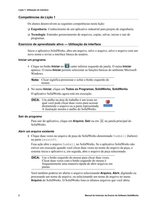 Lição 1: Utilização da interface
2 Manual do Instrutor de Ensino do Software SolidWorks
Competências da Lição 1
Os alunos desenvolvem as seguintes competências nesta lição:
 Engenharia: Conhecimento de um aplicativo industrial para projeto de engenharia.
 Tecnologia: Entender gerenciamento de arquivos, copiar, salvar, iniciar e sair de
programas.
Exercício de aprendizado ativo — Utilização da interface
Inicie o aplicativo SolidWorks, abra um arquivo, salve o arquivo, salve o arquivo com um
novo nome e revise a interface básica do usuário.
Iniciar um programa
1 Clique no botão Iniciar no canto inferior esquerdo da janela. O menu Iniciar
aparece. O menu Iniciar permite selecionar as funções básicas do ambiente Microsoft
Windows.
2 No menu Iniciar, clique em Todos os Programas, SolidWorks, SolidWorks.
O aplicativo SolidWorks agora está em execução.
Sair do programa
Para sair do aplicativo, clique em Arquivo, Sair ou em na janela principal do
SolidWorks.
Abrir um arquivo existente
3 Clique duas vezes no arquivo de peça do SolidWorks denominado Dumbell (haltere)
na pasta Lesson01.
Essa ação abre o arquivo Dumbell no SolidWorks. Se o aplicativo SolidWorks não
estiver em execução quando você clicar duas vezes no nome do arquivo da peça, o
sistema inicia o aplicativo e, em seguida, abre o arquivo da peça selecionado.
Você também poderia ter aberto o arquivo selecionando Arquivo, Abrir, digitando ou
procurando um nome de arquivo, ou selecionando um nome de arquivo no menu
Arquivo do SolidWorks. O SolidWorks lista os últimos arquivos que você abriu.
Nota: Clicar significa pressionar e soltar o botão esquerdo do
mouse.
DICA: Um atalho na área de trabalho é um ícone no
qual você pode clicar duas vezes para acessar
diretamente o arquivo ou a pasta representada.
A ilustração mostra o atalho do SolidWorks.
DICA: Use o botão esquerdo do mouse para clicar duas vezes.
Clicar duas vezes com o botão esquerdo do mouse é
frequentemente uma maneira rápida de abrir arquivos em
pastas.
 