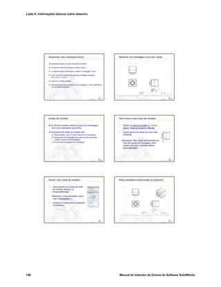 Lição 6: Informações básicas sobre desenho
146 Manual do Instrutor de Ensino do Software SolidWorks
Confidential
Information
Desenhos com múltiplas folhas
Os desenhos podem conter mais de uma folha.
A primeira folha de desenho contém Tutor1.
A segunda folha de desenho contém a montagem Tutor.
Use o formato de folha de desenho paisagem tamanho
B (11 pol. x 17 pol.).
Adicione 3 vistas padrão.
Adicione uma vista isométrica da montagem. A vista isométrica
é uma vista do modelo.
Confidential
Information
Desenho da montagem com três vistas
Confidential
Information
Vistas do modelo
A vista do modelo mostra a peça ou a montagem
com uma orientação específica.
Exemplos de vistas de modelo são:
Vistas padrão, como Frontal, Superior ou Isométrica.
Orientações de vista definidas pelo usuário que foram
criadas na peça ou na montagem.
A vista atual na peça ou na montagem.
Confidential
Information
Para inserir uma vista de modelo:
1. Clique na vista do modelo ou em
Inserir, Vista de desenho, Modelo.
2. Clique dentro da borda de uma vista
existente.
Importante: Não clique diretamente em
uma das peças da montagem. Isso
criaria uma vista nomeada dessa
peça específica.
Confidential
Information
Inserir uma vista de modelo:
3. Uma seleção de ícones de vista
de modelo aparece no
PropertyManager.
Selecione a vista desejada, neste
caso a Isométrica .
4. Coloque a vista no local desejado
no desenho.
Confidential
Information
Vista isométrica adicionada ao desenho
 