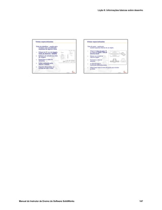 Lição 6: Informações básicas sobre desenho
Manual do Instrutor de Ensino do Software SolidWorks 147
Confidential
Information
Vistas especializadas
Vista de detalhes – usada para
mostrar uma visualização
ampliada de alguma coisa.
1. Clique em ou em Inserir,
Vista de desenho, Detalhe.
2. Esboce um círculo na vista
de origem.
3. Posicione a vista no
desenho.
4. Edite a etiqueta para
alterar a escala.
5. Importe dimensões ou
arraste-as até a vista.
Confidential
Information
Vistas especializadas
Vista de seção – usada para
mostrar aspectos internos de um objeto.
1. Clique em Vista de seção ,
ou clique em Inserir, Vista de
desenho,Seção.
2. Esboce um círculo na
vista de origem.
3. Posicione a vista no
desenho.
4. A vista de seção é
hachurada automaticamente.
5. Clique duas vezes na linha de seção para inverter
as setas.
 