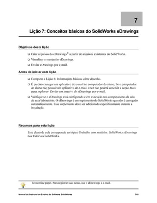 Manual do Instrutor de Ensino do Software SolidWorks 149
7
Lição 7: Conceitos básicos do SolidWorks eDrawings
Objetivos desta lição
 Criar arquivos do eDrawings® a partir de arquivos existentes do SolidWorks.
 Visualizar e manipular eDrawings.
 Enviar eDrawings por e-mail.
Antes de iniciar esta lição
 Complete a Lição 6: Informações básicas sobre desenho.
 É preciso carregar um aplicativo de e-mail no computador do aluno. Se o computador
do aluno não possuir um aplicativo de e-mail, você não poderá concluir a seção Mais
para explorar- Enviar um arquivo do eDrawings por e-mail.
 Verifique se o eDrawings está configurado e em execução nos computadores da sala
de aula/laboratório. O eDrawings é um suplemento do SolidWorks que não é carregado
automaticamente. Esse suplemento deve ser adicionado especificamente durante a
instalação.
Recursos para esta lição
Este plano de aula corresponde ao tópico Trabalho com modelos: SolidWorks eDrawings
nos Tutoriais SolidWorks.
Economize papel. Para registrar suas notas, use o eDrawings e e-mail.
 