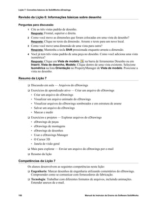 Lição 7: Conceitos básicos do SolidWorks eDrawings
150 Manual do Instrutor de Ensino do Software SolidWorks
Revisão da Lição 6: Informações básicas sobre desenho
Perguntas para discussão
1 Cite as três vistas padrão de desenho.
Resposta: Frontal, superior e direita.
2 Como você move as dimensões que foram colocadas em uma vista de desenho?
Resposta: Clique no texto da dimensão. Arraste o texto para um novo local.
3 Como você move uma dimensão de uma vista para outra?
Resposta: Mantenha a tecla Shift pressionada enquanto arrasta a dimensão.
4 Você já tem três vistas padrão de uma peça no desenho. Como você adiciona uma vista
isométrica?
Resposta: Clique em Vista de modelo na barra de ferramentas Desenho ou em
Inserir, Vista de desenho, Modelo. Clique dentro de uma vista existente. Selecione
Isométrica na lista Orientação no PropertyManager de Vista de modelo. Posicione a
vista no desenho.
Resumo da Lição 7
 Discussão em aula — Arquivos do eDrawings
 Exercícios de aprendizado ativo — Criar um arquivo do eDrawings
• Criar um arquivo do eDrawings
• Visualizar um arquivo animado do eDrawings
• Visualizar arquivos do eDrawings sombreados e em estrutura de arame
• Salvar um arquivo do eDrawings
• Marcar e medir
 Exercícios e projetos — Explorar arquivos do eDrawings
• eDrawings de peças
• eDrawings de montagens
• eDrawings de desenhos
• Usar o eDrawings Manager
• O Cursor 3D
• Janela de visão geral
 Mais para explorar — Enviar um arquivo do eDrawings por e-mail
 Resumo da lição
Competências da Lição 7
Os alunos desenvolvem as seguintes competências nesta lição:
 Engenharia: Marcar desenhos de engenharia utilizando comentários do eDrawings.
Compreender como se comunicar com fornecedores de fabricação.
 Tecnologia: Trabalhar com diferentes formatos de arquivos, incluindo animações.
Entender anexos de e-mail.
 
