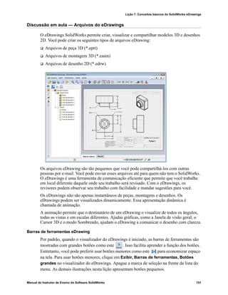 Lição 7: Conceitos básicos do SolidWorks eDrawings
Manual do Instrutor de Ensino do Software SolidWorks 151
Discussão em aula — Arquivos do eDrawings
O eDrawings SolidWorks permite criar, visualizar e compartilhar modelos 3D e desenhos
2D. Você pode criar os seguintes tipos de arquivos eDrawing:
 Arquivos de peça 3D (*.eprt)
 Arquivos de montagem 3D (*.easm)
 Arquivos de desenho 2D (*.edrw)
Os arquivos eDrawing são tão pequenos que você pode compartilhá-los com outras
pessoas por e-mail. Você pode enviar esses arquivos até para quem não tem o SolidWorks.
O eDrawings é uma ferramenta de comunicação eficiente que permite que você trabalhe
em local diferente daquele onde seu trabalho será revisado. Com o eDrawings, os
revisores podem observar seu trabalho com facilidade e mandar sugestões para você.
Os eDrawings não são apenas instantâneos de peças, montagens e desenhos. Os
eDrawings podem ser visualizados dinamicamente. Essa apresentação dinâmica é
chamada de animação.
A animação permite que o destinatário de um eDrawing o visualize de todos os ângulos,
todas as vistas e em escalas diferentes. Ajudas gráficas, como a Janela de visão geral, o
Cursor 3D e o modo Sombreado, ajudam o eDrawing a comunicar o desenho com clareza.
Barras de ferramentas eDrawing
Por padrão, quando o visualizador do eDrawings é iniciado, as barras de ferramentas são
mostradas com grandes botões como este . Isso facilita aprender a função dos botões.
Entretanto, você pode preferir usar botões menores como este para economizar espaço
na tela. Para usar botões menores, clique em Exibir, Barras de ferramentas, Botões
grandes no visualizador do eDrawings. Apague a marca de seleção na frente da lista do
menu. As demais ilustrações nesta lição apresentam botões pequenos.
 