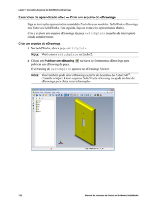 Lição 7: Conceitos básicos do SolidWorks eDrawings
152 Manual do Instrutor de Ensino do Software SolidWorks
Exercícios de aprendizado ativo — Criar um arquivo do eDrawings
Siga as instruções apresentadas no módulo Trabalho com modelos: SolidWorks eDrawings
nos Tutoriais SolidWorks. Em seguida, faça os exercícios apresentados abaixo.
Crie e explore um arquivo eDrawings da peça switchplate (espelho de interruptor)
criada anteriormente.
Criar um arquivo do eDrawings
1 No SolidWorks, abra a peça switchplate.
2 Clique em Publicar um eDrawing na barra de ferramentas eDrawings para
publicar um eDrawing da peça.
O eDrawing do switchplate aparece no eDrawings Viewer.
Nota: Você criou o switchplate na Lição 2.
Nota: Você também pode criar eDrawings a partir de desenhos do AutoCAD®.
Consulte o tópico Criar arquivos SolidWorks eDrawing na ajuda on-line do
eDrawings para obter mais informações.
 
