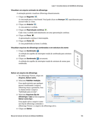 Lição 7: Conceitos básicos do SolidWorks eDrawings
Manual do Instrutor de Ensino do Software SolidWorks 153
Visualizar um arquivo animado do eDrawings
A animação permite visualizar eDrawings dinamicamente.
1 Clique em Seguinte .
A vista muda para a vista frontal. Você pode clicar em Avançar repetidamente para
acessar todas as vistas.
2 Clique em Anterior .
A vista anterior é exibida.
3 Clique em Reprodução contínua .
Cada vista é exibida individualmente em uma apresentação contínua.
4 Clique em Parar .
A apresentação contínua é interrompida.
5 Clique em Home .
A vista predefinida ou home é exibida.
Visualizar arquivos do eDrawings sombreados e em estrutura de arame
1 Clique em Sombreado .
A exibição do espelho de interruptor muda de sombreada para estrutura
de arame.
2 Clique em Sombreado novamente.
A exibição do espelho de interruptor muda de estrutura de arame para
sombreada.
Salvar um arquivo do eDrawings
1 No eDrawings Viewer, clique em
Arquivo, Salvar como.
2 Selecione Habilitar medição.
Essa opção permite que qualquer
pessoa visualizando o arquivo
eDrawing meça a geometria. Isso
se chama tornar o arquivo
“habilitado para revisão”.
3 Selecione Arquivos Zip do
eDrawings (*.zip) na lista suspensa
Salvar como tipo: .
Essa opção salva o arquivo como
um Zip do eDrawings contendo o
eDrawings Viewer e o arquivo do eDrawings ativo.
4 Clique em Salvar.
 