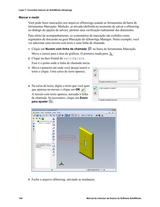 Lição 7: Conceitos básicos do SolidWorks eDrawings
154 Manual do Instrutor de Ensino do Software SolidWorks
Marcar e medir
Você pode fazer marcações nos arquivos eDrawings usando as ferramentas da barra de
ferramentas Marcação. Medição, se ativada (definida no momento de salvar o eDrawing
no diálogo de opções de salvar), permite uma verificação rudimentar das dimensões.
Para efeito de acompanhamento, os comentários de marcação são exibidos como
segmentos de discussão na guia Marcação do eDrawings Manager. Neste exemplo, você
vai adicionar uma nuvem com texto e uma linha de chamada.
1 Clique em Nuvem com linha de chamada na barra de ferramentas Marcação.
Mova o cursor para a área de gráficos. O ponteiro muda para .
2 Clique na face frontal do switchplate.
Esse é o ponto onde a linha de chamada inicia.
3 Mova o ponteiro até onde você deseja inserir o
texto e clique. Uma caixa de texto aparece.
4 Na caixa de texto, digite o texto que você quer
que apareça na nuvem e clique em OK .
A nuvem com texto aparece, anexada à linha
de chamada. Se necessário, clique em Zoom
para ajustar .
5 Feche o arquivo eDrawing, salvando as mudanças.
 