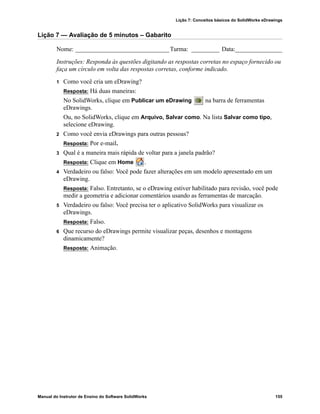 Lição 7: Conceitos básicos do SolidWorks eDrawings
Manual do Instrutor de Ensino do Software SolidWorks 155
Lição 7 — Avaliação de 5 minutos – Gabarito
Nome: ______________________________Turma: _________ Data:_______________
Instruções: Responda às questões digitando as respostas corretas no espaço fornecido ou
faça um círculo em volta das respostas corretas, conforme indicado.
1 Como você cria um eDrawing?
Resposta: Há duas maneiras:
No SolidWorks, clique em Publicar um eDrawing na barra de ferramentas
eDrawings.
Ou, no SolidWorks, clique em Arquivo, Salvar como. Na lista Salvar como tipo,
selecione eDrawing.
2 Como você envia eDrawings para outras pessoas?
Resposta: Por e-mail.
3 Qual é a maneira mais rápida de voltar para a janela padrão?
Resposta: Clique em Home .
4 Verdadeiro ou falso: Você pode fazer alterações em um modelo apresentado em um
eDrawing.
Resposta: Falso. Entretanto, se o eDrawing estiver habilitado para revisão, você pode
medir a geometria e adicionar comentários usando as ferramentas de marcação.
5 Verdadeiro ou falso: Você precisa ter o aplicativo SolidWorks para visualizar os
eDrawings.
Resposta: Falso.
6 Que recurso do eDrawings permite visualizar peças, desenhos e montagens
dinamicamente?
Resposta: Animação.
 