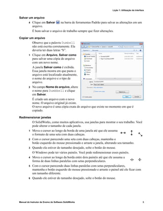 Lição 1: Utilização da interface
Manual do Instrutor de Ensino do Software SolidWorks 3
Salvar um arquivo
4 Clique em Salvar na barra de ferramentas Padrão para salvar as alterações em um
arquivo.
É bom salvar o arquivo de trabalho sempre que fizer alterações.
Copiar um arquivo
Observe que a palavra Dumbell
não está escrita corretamente. Ela
deveria ter duas letras “b”.
1 Clique em Arquivo, Salvar como
para salvar uma cópia do arquivo
com um novo nome.
A janela Salvar como é exibida.
Essa janela mostra em que pasta o
arquivo está localizado atualmente,
o nome do arquivo e o tipo de
arquivo.
2 No campo Nome do arquivo, altere
o nome para Dumbbell e clique
em Salvar.
É criado um arquivo com o novo
nome. O arquivo original já existe.
O novo arquivo é uma cópia exata do arquivo que existe no momento em que é
copiado.
Redimensionar janelas
O SolidWorks, como muitos aplicativos, usa janelas para mostrar o seu trabalho. Você
pode alterar o tamanho de cada janela.
1 Mova o cursor ao longo da borda de uma janela até que ele assuma
o formato de uma seta com duas cabeças.
2 Com o cursor parecendo uma seta com duas cabeças, mantenha o
botão esquerdo do mouse pressionado e arraste a janela, alterando seu tamanho.
3 Quando ela estiver do tamanho desejado, solte o botão do mouse.
O Windows pode ter vários painéis. Você pode redimensionar esses painéis.
4 Mova o cursor ao longo da borda entre dois painéis até que ele assuma a
forma de duas linhas paralelas com setas perpendiculares.
5 Com o cursor parecendo duas linhas paralelas com setas perpendiculares,
mantenha o botão esquerdo do mouse pressionado e arraste o painel até ele ficar com
um tamanho diferente.
6 Quando ele estiver do tamanho desejado, solte o botão do mouse.
 