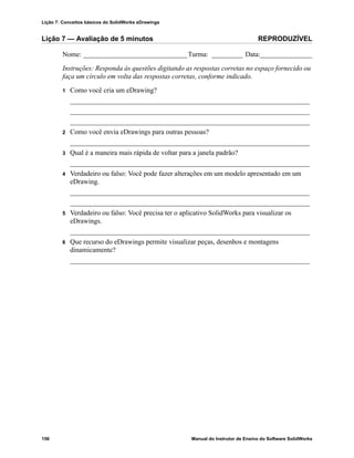 Lição 7: Conceitos básicos do SolidWorks eDrawings
156 Manual do Instrutor de Ensino do Software SolidWorks
Lição 7 — Avaliação de 5 minutos REPRODUZÍVEL
Nome: ______________________________Turma: _________ Data:_______________
Instruções: Responda às questões digitando as respostas corretas no espaço fornecido ou
faça um círculo em volta das respostas corretas, conforme indicado.
1 Como você cria um eDrawing?
_____________________________________________________________________
_____________________________________________________________________
_____________________________________________________________________
2 Como você envia eDrawings para outras pessoas?
_____________________________________________________________________
3 Qual é a maneira mais rápida de voltar para a janela padrão?
_____________________________________________________________________
4 Verdadeiro ou falso: Você pode fazer alterações em um modelo apresentado em um
eDrawing.
_____________________________________________________________________
_____________________________________________________________________
5 Verdadeiro ou falso: Você precisa ter o aplicativo SolidWorks para visualizar os
eDrawings.
_____________________________________________________________________
6 Que recurso do eDrawings permite visualizar peças, desenhos e montagens
dinamicamente?
_____________________________________________________________________
 