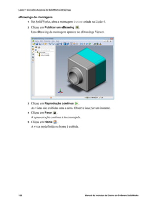 Lição 7: Conceitos básicos do SolidWorks eDrawings
158 Manual do Instrutor de Ensino do Software SolidWorks
eDrawings de montagens
1 No SolidWorks, abra a montagem Tutor criada na Lição 4.
2 Clique em Publicar um eDrawing .
Um eDrawing da montagem aparece no eDrawings Viewer.
3 Clique em Reprodução contínua .
As vistas são exibidas uma a uma. Observe isso por um instante.
4 Clique em Parar .
A apresentação contínua é interrompida.
5 Clique em Home .
A vista predefinida ou home é exibida.
 