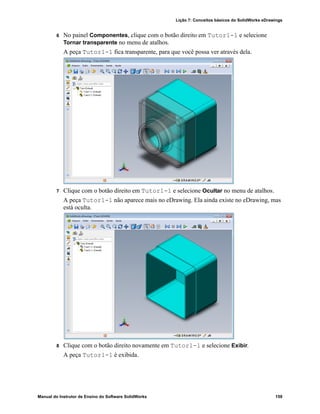 Lição 7: Conceitos básicos do SolidWorks eDrawings
Manual do Instrutor de Ensino do Software SolidWorks 159
6 No painel Componentes, clique com o botão direito em Tutor1-1 e selecione
Tornar transparente no menu de atalhos.
A peça Tutor1-1 fica transparente, para que você possa ver através dela.
7 Clique com o botão direito em Tutor1-1 e selecione Ocultar no menu de atalhos.
A peça Tutor1-1 não aparece mais no eDrawing. Ela ainda existe no eDrawing, mas
está oculta.
8 Clique com o botão direito novamente em Tutor1-1 e selecione Exibir.
A peça Tutor1-1 é exibida.
 