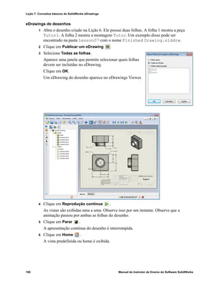 Lição 7: Conceitos básicos do SolidWorks eDrawings
160 Manual do Instrutor de Ensino do Software SolidWorks
eDrawings de desenhos
1 Abra o desenho criado na Lição 6. Ele possui duas folhas. A folha 1 mostra a peça
Tutor1. A folha 2 mostra a montagem Tutor. Um exemplo disso pode ser
encontrado na pasta Lesson07 com o nome Finished Drawing.slddrw.
2 Clique em Publicar um eDrawing .
3 Selecione Todas as folhas.
Aparece uma janela que permite selecionar quais folhas
devem ser incluídas no eDrawing.
Clique em OK.
Um eDrawing do desenho aparece no eDrawings Viewer.
4 Clique em Reprodução contínua .
As vistas são exibidas uma a uma. Observe isso por um instante. Observe que a
animação passou por ambas as folhas do desenho.
5 Clique em Parar .
A apresentação contínua do desenho é interrompida.
6 Clique em Home .
A vista predefinida ou home é exibida.
 