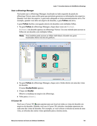 Lição 7: Conceitos básicos do SolidWorks eDrawings
Manual do Instrutor de Ensino do Software SolidWorks 161
Usar o eDrawings Manager
Você pode usar o eDrawings Manager, localizado no lado esquerdo da janela do
eDrawings Viewer, para exibir guias que permitem gerenciar as informações dos arquivos.
Quando você abre um arquivo, a guia mais adequada se torna automaticamente ativa. Por
exemplo, quando você abre um arquivo de desenho, a guia Folhas está ativa.
A guia Folhas facilita a navegação através de desenhos com múltiplas folhas.
1 Na guia Folhas do eDrawings Manager, clique duas vezes em Folha2.
A Sheet2 do desenho aparece no eDrawings Viewer. Use esse método para acessar as
folhas de um desenho com múltiplas folhas.
2 Na guia Folhas do eDrawings Manager, clique com o botão direito em uma das vistas
de desenho.
O menu Ocultar/Exibir aparece.
3 Clique em Ocultar.
Observe a mudança no arquivo do eDrawings.
4 Volte para a Sheet1.
O Cursor 3D
Você usa o Cursor 3D para apontar para um local em todas as vistas de desenho em
arquivos de desenho. Quando você usa o Cursor 3D, retículas vinculadas aparecem em
cada uma das vistas do desenho. Por exemplo, se você colocar a retícula na aresta de uma
vista, as retículas das outras vistas apontarão para a mesma aresta.
Nota: Você também pode acessar as folhas individuais clicando nas guias
localizadas abaixo da área de gráficos.
 