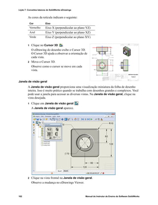 Lição 7: Conceitos básicos do SolidWorks eDrawings
162 Manual do Instrutor de Ensino do Software SolidWorks
As cores da retícula indicam o seguinte:
1 Clique no Cursor 3D .
O eDrawing do desenho exibe o Cursor 3D.
O Cursor 3D ajuda a observar a orientação de
cada vista.
2 Mova o Cursor 3D.
Observe como o cursor se move em cada
vista.
Janela de visão geral
A Janela de visão geral proporciona uma visualização miniatura da folha de desenho
inteira. Isso é muito prático quando se trabalha com desenhos grandes e complexos. Você
pode usar a janela para acessar as diversas vistas. Na Janela de visão geral, clique na
vista desejada.
1 Clique em Janela de visão geral .
A Janela de visão geral aparece.
2 Clique na vista frontal na Janela de visão geral.
Observe a mudança no eDrawings Viewer.
Cor Eixo
Vermelho Eixo X (perpendicular ao plano YZ)
Azul Eixo Y (perpendicular ao plano XZ)
Verde Eixo Z (perpendicular ao plano XY)
 