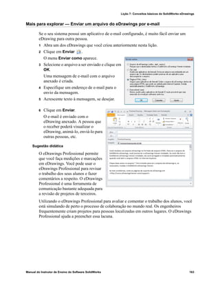 Lição 7: Conceitos básicos do SolidWorks eDrawings
Manual do Instrutor de Ensino do Software SolidWorks 163
Mais para explorar — Enviar um arquivo do eDrawings por e-mail
Se o seu sistema possui um aplicativo de e-mail configurado, é muito fácil enviar um
eDrawing para outra pessoa.
1 Abra um dos eDrawings que você criou anteriormente nesta lição.
2 Clique em Enviar .
O menu Enviar como aparece.
3 Selecione o arquivo a ser enviado e clique em
OK.
Uma mensagem de e-mail com o arquivo
anexado é criada.
4 Especifique um endereço de e-mail para o
envio da mensagem.
5 Acrescente texto à mensagem, se desejar.
6 Clique em Enviar.
O e-mail é enviado com o
eDrawing anexado. A pessoa que
o receber poderá visualizar o
eDrawing, animá-lo, enviá-lo para
outras pessoas, etc.
Sugestão didática
O eDrawings Professional permite
que você faça medições e marcações
em eDrawings. Você pode usar o
eDrawings Professional para revisar
o trabalho dos seus alunos e fazer
comentários a respeito. O eDrawings
Professional é uma ferramenta de
comunicação bastante adequada para
a revisão de projetos de terceiros.
Utilizando o eDrawings Professional para avaliar e comentar o trabalho dos alunos, você
está simulando de perto o processo de colaboração no mundo real. Os engenheiros
frequentemente criam projetos para pessoas localizadas em outros lugares. O eDrawings
Professional ajuda a preencher essa lacuna.
 
