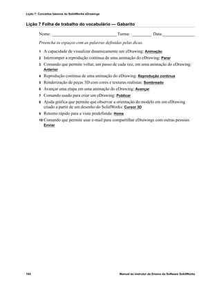 Lição 7: Conceitos básicos do SolidWorks eDrawings
164 Manual do Instrutor de Ensino do Software SolidWorks
Lição 7 Folha de trabalho do vocabulário — Gabarito
Nome: ______________________________Turma: _________ Data:_______________
Preencha os espaços com as palavras definidas pelas dicas.
1 A capacidade de visualizar dinamicamente um eDrawing: Animação
2 Interromper a reprodução contínua de uma animação do eDrawing: Parar
3 Comando que permite voltar, um passo de cada vez, em uma animação do eDrawing:
Anterior
4 Reprodução contínua de uma animação do eDrawing: Reprodução contínua
5 Renderização de peças 3D com cores e texturas realistas: Sombreado
6 Avançar uma etapa em uma animação do eDrawing: Avançar
7 Comando usado para criar um eDrawing: Publicar
8 Ajuda gráfica que permite que observar a orientação do modelo em um eDrawing
criado a partir de um desenho do SolidWorks: Cursor 3D
9 Retorno rápido para a vista predefinida: Home
10 Comando que permite usar e-mail para compartilhar eDrawings com outras pessoas:
Enviar
 