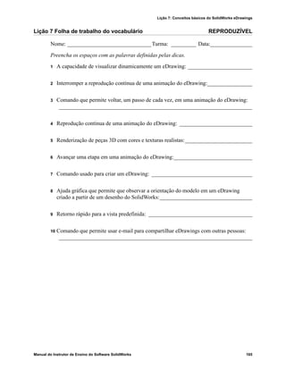 Lição 7: Conceitos básicos do SolidWorks eDrawings
Manual do Instrutor de Ensino do Software SolidWorks 165
Lição 7 Folha de trabalho do vocabulário REPRODUZÍVEL
Nome: ______________________________Turma: _________ Data:_______________
Preencha os espaços com as palavras definidas pelas dicas.
1 A capacidade de visualizar dinamicamente um eDrawing: _______________________
2 Interromper a reprodução contínua de uma animação do eDrawing:________________
3 Comando que permite voltar, um passo de cada vez, em uma animação do eDrawing:
_____________________________________________________________________
4 Reprodução contínua de uma animação do eDrawing: __________________________
5 Renderização de peças 3D com cores e texturas realistas:________________________
6 Avançar uma etapa em uma animação do eDrawing:____________________________
7 Comando usado para criar um eDrawing: ____________________________________
8 Ajuda gráfica que permite que observar a orientação do modelo em um eDrawing
criado a partir de um desenho do SolidWorks:_________________________________
9 Retorno rápido para a vista predefinida: _____________________________________
10 Comando que permite usar e-mail para compartilhar eDrawings com outras pessoas:
_____________________________________________________________________
 